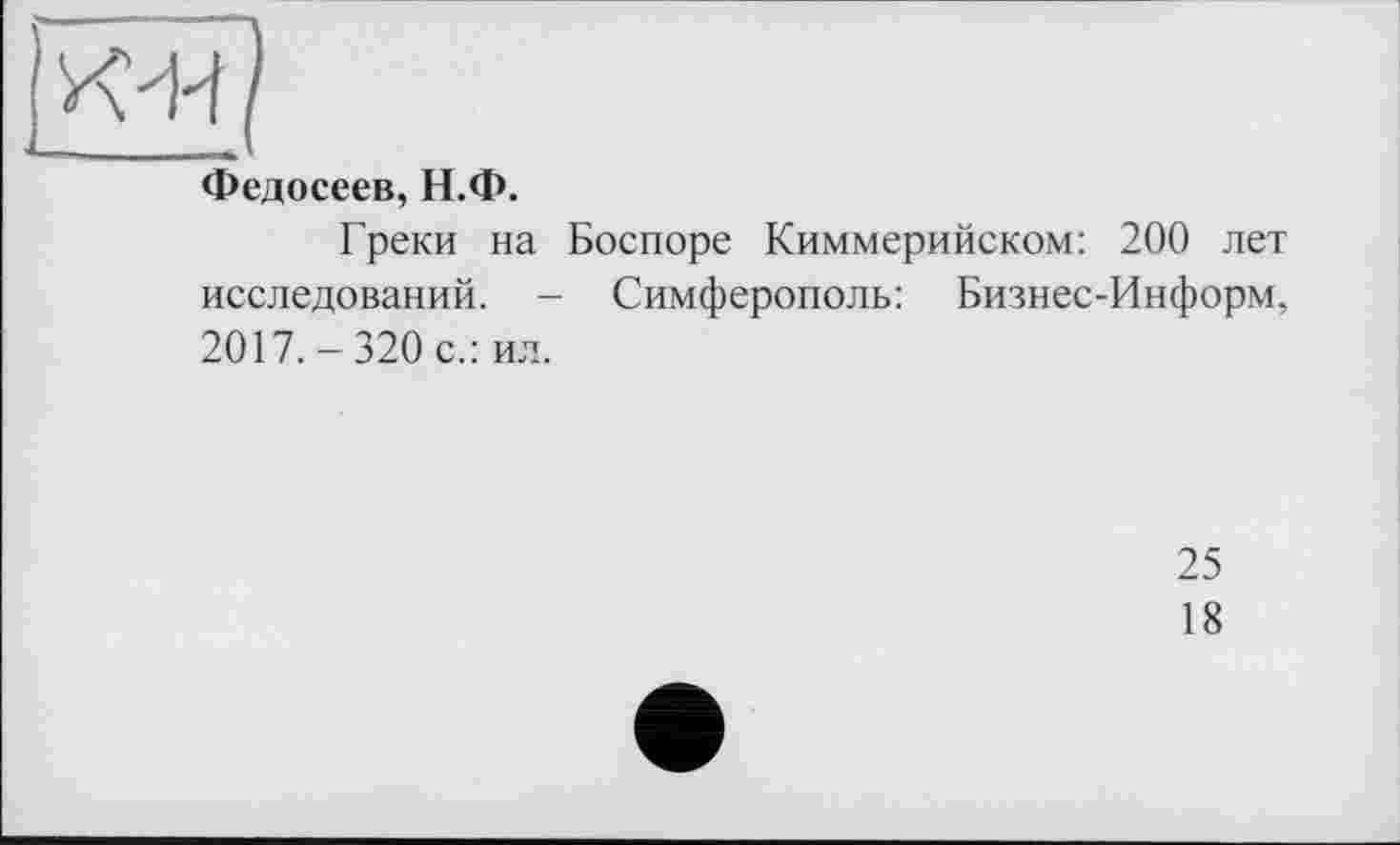 ﻿Федосеев, Н.Ф.
Греки на Боспоре Киммерийском: 200 лет исследований. - Симферополь: Бизнес-Информ, 2017.-320 с.: ил.
25
18